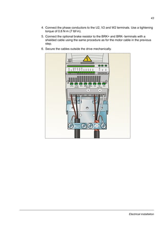 Electrical installation
41
Connecting the power cables
Connection diagram
INPUT3)
OUTPUT
U1
V1
W1
3 ~
Motor
U1 V1 W1
1)
U2 V2 W2BRK-
L1 L2 L3
PE
Drive
PE
For alternatives, see
section Selecting the
supply disconnecting
device (disconnecting
means) on page 29.
Optional brake
resistor
1)
Ground the other end of the PE conductor at the distribution board.
2) Use a separate grounding cable if the conductivity of the cable shield is insufficient (smaller than the conductivity of the
phase conductor) and there is no symmetrically constructed grounding conductor in the cable (see section Selecting the
power cables on page 30).
3) L and N are connection markings for 1-phase supply.
Note:
Do not use an asymmetrically constructed motor cable.
If there is a symmetrically constructed grounding conductor in the motor cable in addition to the conductive shield, connect
the grounding conductor to the grounding terminal at the drive and motor ends.
For the 1-phase power supply, connect power to U1 (L) and V1 (N) terminals.
Route the motor cable, input power cable and control cables separately. For more information, see section Routing the
cables on page 34.
Grounding of the motor cable shield at the motor end
For minimum radio frequency interference:
• ground the cable by twisting the shield as follows: flattened width  1/5 · length
• or ground the cable shield 360 degrees at the lead-through of the motor terminal
box.
a
b
b  1/5 · a
BRK+
2)
(L) (N)
(L) (N)3)
 