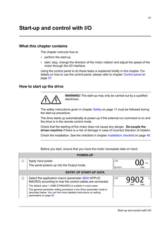 Installation checklist
49
Installation checklist
Checking the installation
Check the mechanical and electrical installation of the drive before start-up. Go
through the checklist below together with another person. Read chapter Safety on
page 11 of this manual before you work on the drive.
Check
MECHANICAL INSTALLATION
The ambient operating conditions are within allowed limits. (See Mechanical installation:
Checking the installation site on page 23 as well as Technical data: Losses, cooling data and
noise on page 142 and Ambient conditions on page 147.)
The drive is fixed properly on an even vertical non-flammable wall. (See Mechanical
installation on page 23.)
The cooling air flows freely. (See Mechanical installation: Free space around the drive on
page 23.)
The motor and the driven equipment are ready for start. (See Planning the electrical
installation: Checking the compatibility of the motor and drive on page 30 as well as Technical
data: Motor connection data on page 144.)
ELECTRICAL INSTALLATION (See Planning the electrical installation on page 29 and Electrical
installation on page 39.)
For ungrounded and corner-grounded systems: The internal EMC filter is disconnected
(screw EMC removed).
The capacitors are reformed if the drive has been stored over a year.
The drive is grounded properly.
The input power voltage matches the drive nominal input voltage.
The input power connections at U1, V1 and W1 are OK and tightened with the correct torque.
Appropriate input power fuses and disconnector are installed.
The motor connections at U2, V2 and W2 are OK and tightened with the correct torque.
The motor cable, input power cable and control cables are routed separately.
The external control (I/O) connections are OK.
The input power voltage cannot be applied to the output of the drive (with a bypass
connection).
Terminal cover and, for NEMA 1, hood and connection box, are in place.
 