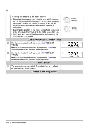 Start-up and control with I/O
52
The general parameter setting procedure in the Short parameter mode:
1. To go to the Main menu, press if the bottom line shows OUTPUT;
otherwise press repeatedly until you see MENU at the bottom.
2. Press keys / until you see “PAr S” on the display.
3. Press . The display shows a parameter of the Short parameter mode.
4. Find the appropriate parameter with keys / .
5. Press and hold for about two seconds until the parameter value is
shown with under the value.
6. Change the value with keys / . The value changes faster while
you keep the key pressed down.
7. Save the parameter value by pressing .
Enter the motor data from the motor nameplate: Note: Set the motor data
to exactly the same value
as on the motor
nameplate. Wrong motor
settings of parameter
group 99 may result in
incorrect operation of the
drive.
For example, if the motor
nominal speed is 1440
rpm on the nameplate,
setting the value of
parameter 9908 MOTOR
NOM SPEED to 1500 rpm
results in the wrong
operation of the drive.
• motor nominal voltage (parameter 9905 MOTOR NOM
VOLT) – follow steps given above, starting from step 4.
• motor nominal current (parameter 9906 MOTOR NOM
CURR)
Allowed range: 0.2…2.0 · I2N A
LOC
MENU FWD
rEF
LOC
MENU FWD
PAr S
LOC s
PAR FWD
9902
LOC s
PAR FWD
9907
SET
LOC
Hz
PAR SET FWD
500.
LOC
Hz
PAR SET FWD
600.
LOC s
PAR FWD
9907
M2AA 200 MLA 4
1475
1475
1470
1470
1475
1770
32.5
56
34
59
54
59
0.83
0.83
0.83
0.83
0.83
0.83
3GAA 202 001 - ADA
180
IEC 34-1
6210/C36312/C3
Cat. no
35
30
30
30
30
3050
50
50
50
50
60
690 Y
400 D
660 Y
380 D
415 D
440 D
V Hz kW r/min A cos IA/IN t E/s
Ins.cl. F IP 55
No
IEC 200 M/L 55
3 motor
ABB Motors
380 V
supply
voltage
LOC s
PAR FWD
9905
LOC s
PAR FWD
9906
 