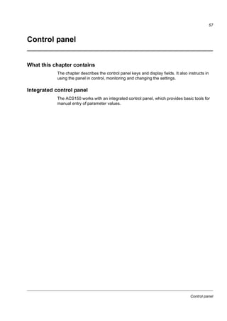 Start-up and control with I/O
55
How to control the drive through the I/O interface
The table below instructs how to operate the drive through the digital and analog
inputs when:
• the motor start-up is performed, and
• the default (standard) parameter settings are valid.
PRELIMINARY SETTINGS
If you need to change the direction of rotation, check that parameter
1003 DIRECTION is set to 3 (REQUEST).
Ensure that the control connections are wired according to the
connection diagram given for the ABB standard macro.
See Default I/O connection
diagram on page 46.
Ensure that the drive is in remote control. Press key to switch
between remote and local control.
In remote control, the panel
display shows text REM.
STARTING AND CONTROLLING THE SPEED OF THE MOTOR
Start by switching digital input DI1 on.
Text FWD starts flashing fast and stops after the setpoint is reached.
Regulate the drive output frequency (motor speed) by adjusting the
voltage or current of the analog input AI(1).
CHANGING THE DIRECTION OF THE MOTOR ROTATION
Reverse direction: Switch digital input DI2 on.
Forward direction: Switch digital input DI2 off.
STOPPING THE MOTOR
Switch digital input DI1 off.
The motor stops and text FWD starts flashing slowly.
LOC
REM
REM Hz
OUTPUT FWD
00.
REM Hz
OUTPUT FWD
500.
REM Hz
OUTPUT REV
500.
REM Hz
OUTPUT FWD
500.
REM Hz
OUTPUT FWD
00.
 