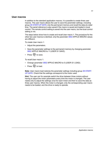 Application macros
75
Hand/Auto macro
This macro can be used when switching between two external control devices is
needed. To enable the macro, set the value of parameter 9902 APPLIC MACRO to
5 (HAND/AUTO).
For the parameter default values, see section Default parameter values with different
macros on page 79. If you use other than the default connections presented below,
see section I/O terminals on page 44.
Note: Parameter 2108 START INHIBIT must remain in the default setting 0 (OFF).
Default I/O connections
I/O connection 3)
SCR Signal cable shield (screen)
AI Frequency reference (Auto): 4…20 mA 1)
GND Analog input circuit common
+10V Reference voltage: +10 V DC, max. 10 mA
+24V Auxiliary voltage output: +24 V DC, max. 200 mA
GND Auxiliary voltage output common
COM Digital input common
DI1 Stop (0) / Start (1) (Hand)
DI2 Forward (0) / Reverse (1) (Hand)
DI3 Hand (0) / Auto (1) control selection
DI4 Forward (0) / Reverse (1) (Auto)
DI5 Stop (0) / Start (1) (Auto)
Relay connection 4)
COM Relay output
No fault [Fault (-1)]NC
NO
1…10 kohm
2)
Alternative connection
for AI1. If used, switch
IU selector to U
(2…10 V voltage
signal).
1) In the Hand mode, the frequency reference
comes from the integrated potentiometer.
2)
360 degree grounding under a clamp.
3) Tightening torque: 0.22 N·m / 2 lbf·in
4) Tightening torque: 0.5 N·m / 4.4 lbf·in
 