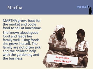 Martha
MARTHA grows food for
the market and cooks
food to sell at lunchtime.
She knows about good
food and feeds her
family well, using foods
she grows herself. The
family are not often sick
and the children help
with the gardening and
the business.
 