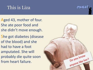 This is Liza
Aged 43, mother of four.
She ate poor food and
she didn’t move enough.
She got diabetes (disease
of the blood) and she
had to have a foot
amputated. She will
probably die quite soon
from heart failure.
 