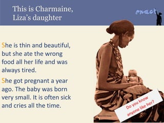 This is Charmaine,
Liza’s daughter
She is thin and beautiful,
but she ate the wrong
food all her life and was
always tired.
She got pregnant a year
ago. The baby was born
very small. It is often sick
and cries all the time.
 