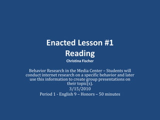 Enacted Lesson #1ReadingChristina Fischer Behavior Research in the Media Center – Students will conduct internet research on a specific behavior and later use this information to create group presentations on their topic(s). 3/15/2010 Period 1 - English 9 – Honors – 50 minutes 