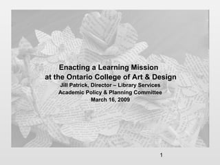 1
Enacting a Learning Mission
at the Ontario College of Art & Design
Jill Patrick, Director – Library Services
Academic Policy & Planning Committee
March 16, 2009
 