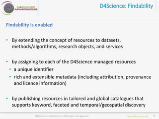 www.d4science.org
D4Science: Findability
Findability is enabled
• By extending the concept of resources to datasets,
methods/algorithms, research objects, and services
• by assigning to each of the D4Science managed resources
• a unique identifier
• rich and extensible metadata (including attribution, provenance
and licence information)
• by publishing resources in tailored and global catalogues that
supports keyword, faceted and temporal/geospatial discovery
D4Science: Facilitator for a FAIR data management 9
 