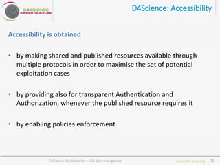 www.d4science.org
D4Science: Accessibility
Accessibility is obtained
• by making shared and published resources available through
multiple protocols in order to maximise the set of potential
exploitation cases
• by providing also for transparent Authentication and
Authorization, whenever the published resource requires it
• by enabling policies enforcement
D4Science: Facilitator for a FAIR data management 10
 