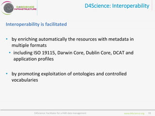 www.d4science.org
D4Science: Interoperability
Interoperability is facilitated
• by enriching automatically the resources with metadata in
multiple formats
• including ISO 19115, Darwin Core, Dublin Core, DCAT and
application profiles
• by promoting exploitation of ontologies and controlled
vocabularies
D4Science: Facilitator for a FAIR data management 11
 