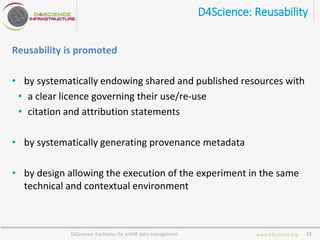 www.d4science.org
D4Science: Reusability
Reusability is promoted
• by systematically endowing shared and published resources with
• a clear licence governing their use/re-use
• citation and attribution statements
• by systematically generating provenance metadata
• by design allowing the execution of the experiment in the same
technical and contextual environment
D4Science: Facilitator for a FAIR data management 12
 