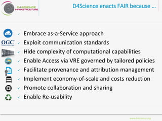 www.d4science.org
D4Science enacts FAIR because …
 Embrace as-a-Service approach
 Exploit communication standards
 Hide complexity of computational capabilities
 Enable Access via VRE governed by tailored policies
 Facilitate provenance and attribution management
 Implement economy-of-scale and costs reduction
 Promote collaboration and sharing
 Enable Re-usability
 