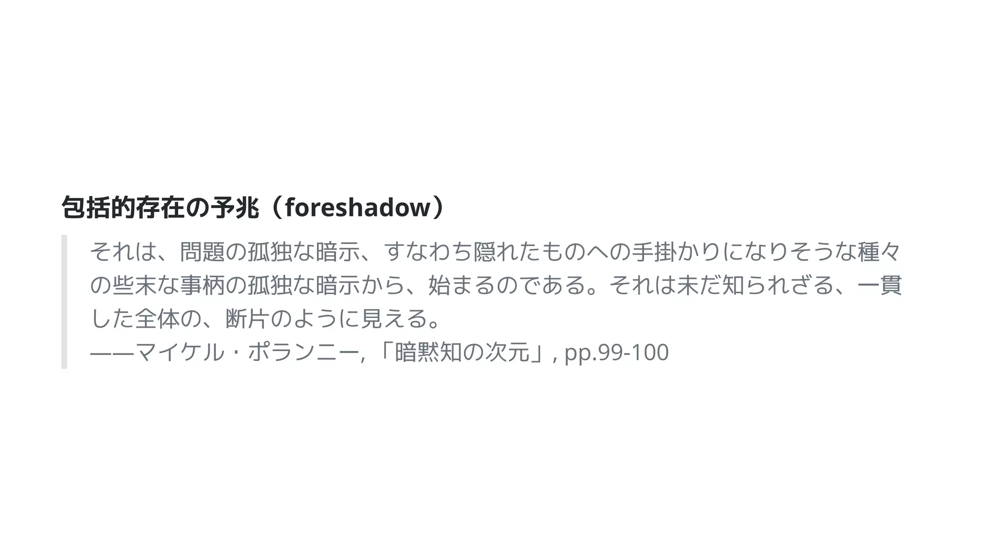 包括的存在の予兆（foreshadow）
それは、問題の孤独な暗示、すなわち隠れたものへの手掛かりになりそうな種々
の些末な事柄の孤独な暗示から、始まるのである。それは未だ知られざる、一貫
した全体の、断片のように見える。
――マイケル・ポランニー, 「暗黙知の次元」, pp.99-100
 