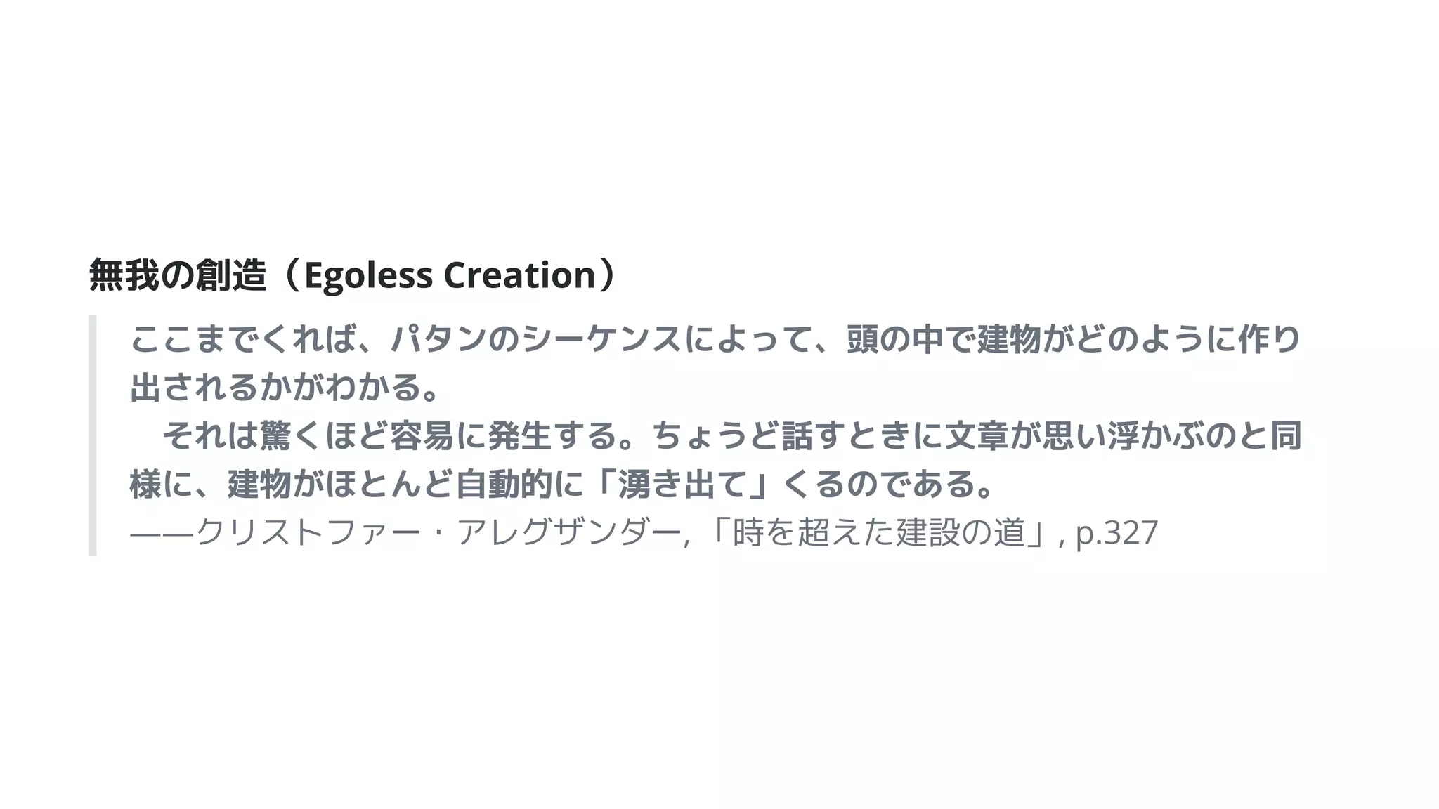 無我の創造（Egoless Creation）
ここまでくれば、パタンのシーケンスによって、頭の中で建物がどのように作り
出されるかがわかる。
　それは驚くほど容易に発生する。ちょうど話すときに文章が思い浮かぶのと同
様に、建物がほとんど自動的に「湧き出て」くるのである。
――クリストファー・アレグザンダー, 「時を超えた建設の道」, p.327
 