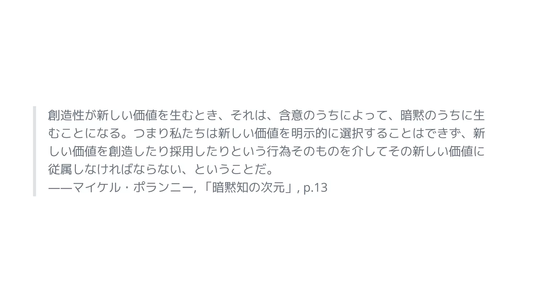 創造性が新しい価値を生むとき、それは、含意のうちによって、暗黙のうちに生
むことになる。つまり私たちは新しい価値を明示的に選択することはできず、新
しい価値を創造したり採用したりという行為そのものを介してその新しい価値に
従属しなければならない、ということだ。
――マイケル・ポランニー, 「暗黙知の次元」, p.13
 
