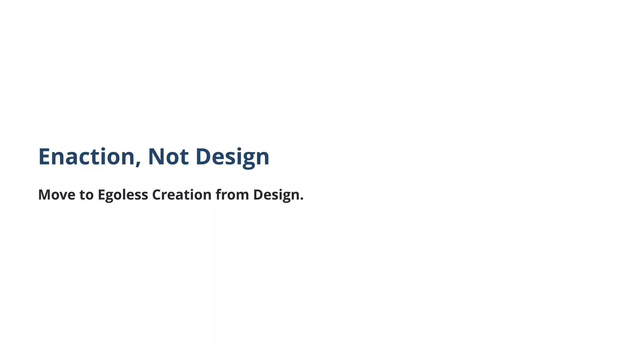Enaction, Not Design
Move to Egoless Creation from Design.
 