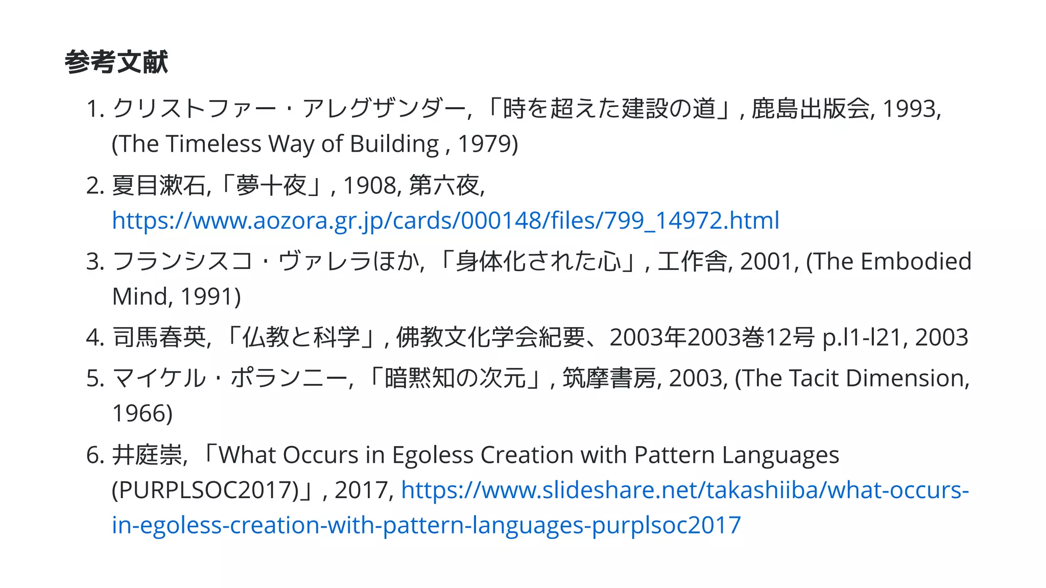 参考文献
1. クリストファー・アレグザンダー, 「時を超えた建設の道」, 鹿島出版会, 1993,
(The Timeless Way of Building , 1979)
2. 夏目漱石,「夢十夜」, 1908, 第六夜,
https://www.aozora.gr.jp/cards/000148/ﬁles/799_14972.html
3. フランシスコ・ヴァレラほか, 「身体化された心」, 工作舎, 2001, (The Embodied
Mind, 1991)
4. 司馬春英, 「仏教と科学」, 佛教文化学会紀要、2003年2003巻12号 p.l1-l21, 2003
5. マイケル・ポランニー, 「暗黙知の次元」, 筑摩書房, 2003, (The Tacit Dimension,
1966)
6. 井庭崇, 「What Occurs in Egoless Creation with Pattern Languages
(PURPLSOC2017)」, 2017, https://www.slideshare.net/takashiiba/what-occurs-
in-egoless-creation-with-pattern-languages-purplsoc2017
 