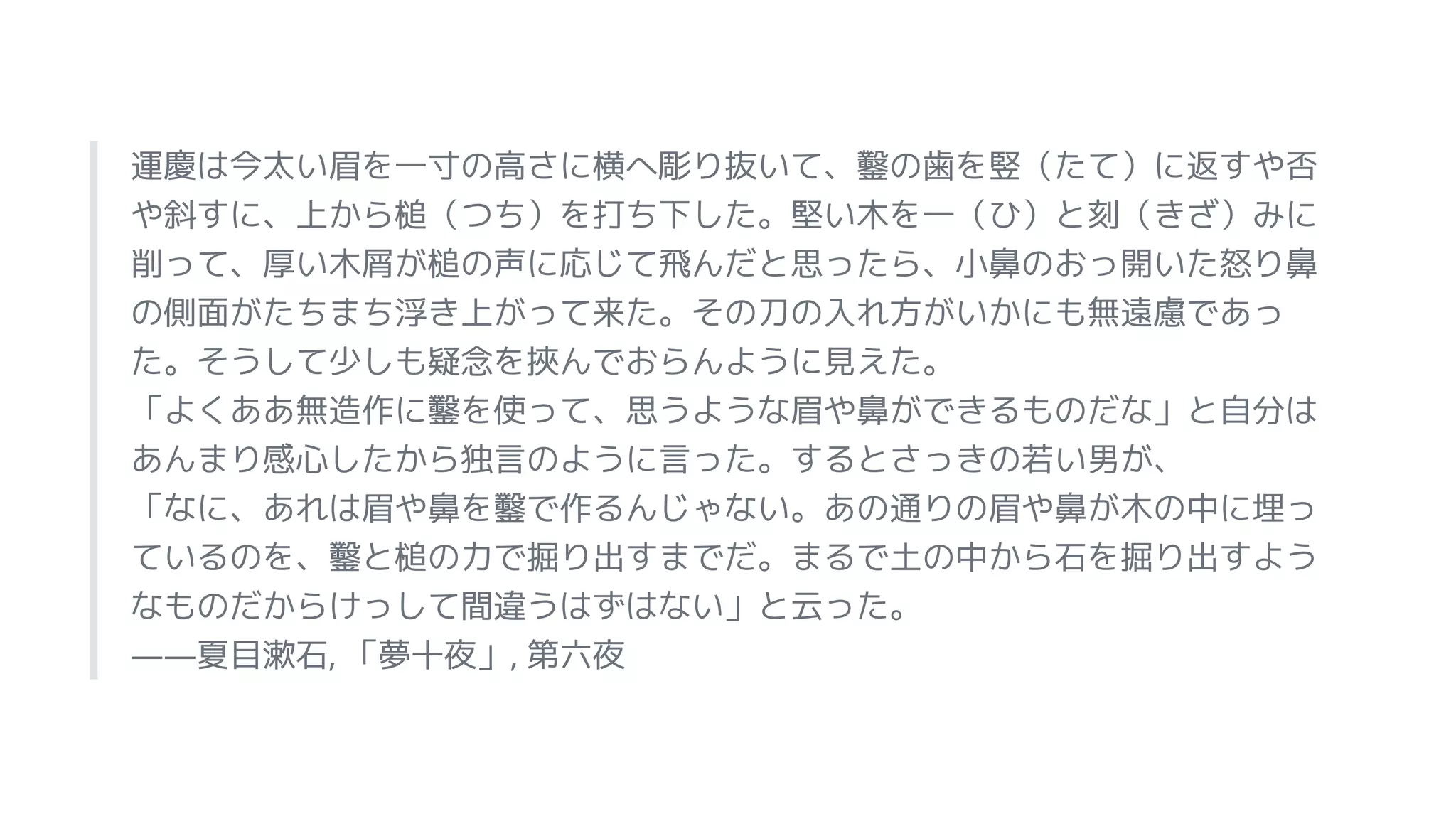 運慶は今太い眉を一寸の高さに横へ彫り抜いて、鑿の歯を竪（たて）に返すや否
や斜すに、上から槌（つち）を打ち下した。堅い木を一（ひ）と刻（きざ）みに
削って、厚い木屑が槌の声に応じて飛んだと思ったら、小鼻のおっ開いた怒り鼻
の側面がたちまち浮き上がって来た。その刀の入れ方がいかにも無遠慮であっ
た。そうして少しも疑念を挾んでおらんように見えた。
「よくああ無造作に鑿を使って、思うような眉や鼻ができるものだな」と自分は
あんまり感心したから独言のように言った。するとさっきの若い男が、
「なに、あれは眉や鼻を鑿で作るんじゃない。あの通りの眉や鼻が木の中に埋っ
ているのを、鑿と槌の力で掘り出すまでだ。まるで土の中から石を掘り出すよう
なものだからけっして間違うはずはない」と云った。
――夏目漱石, 「夢十夜」, 第六夜
 