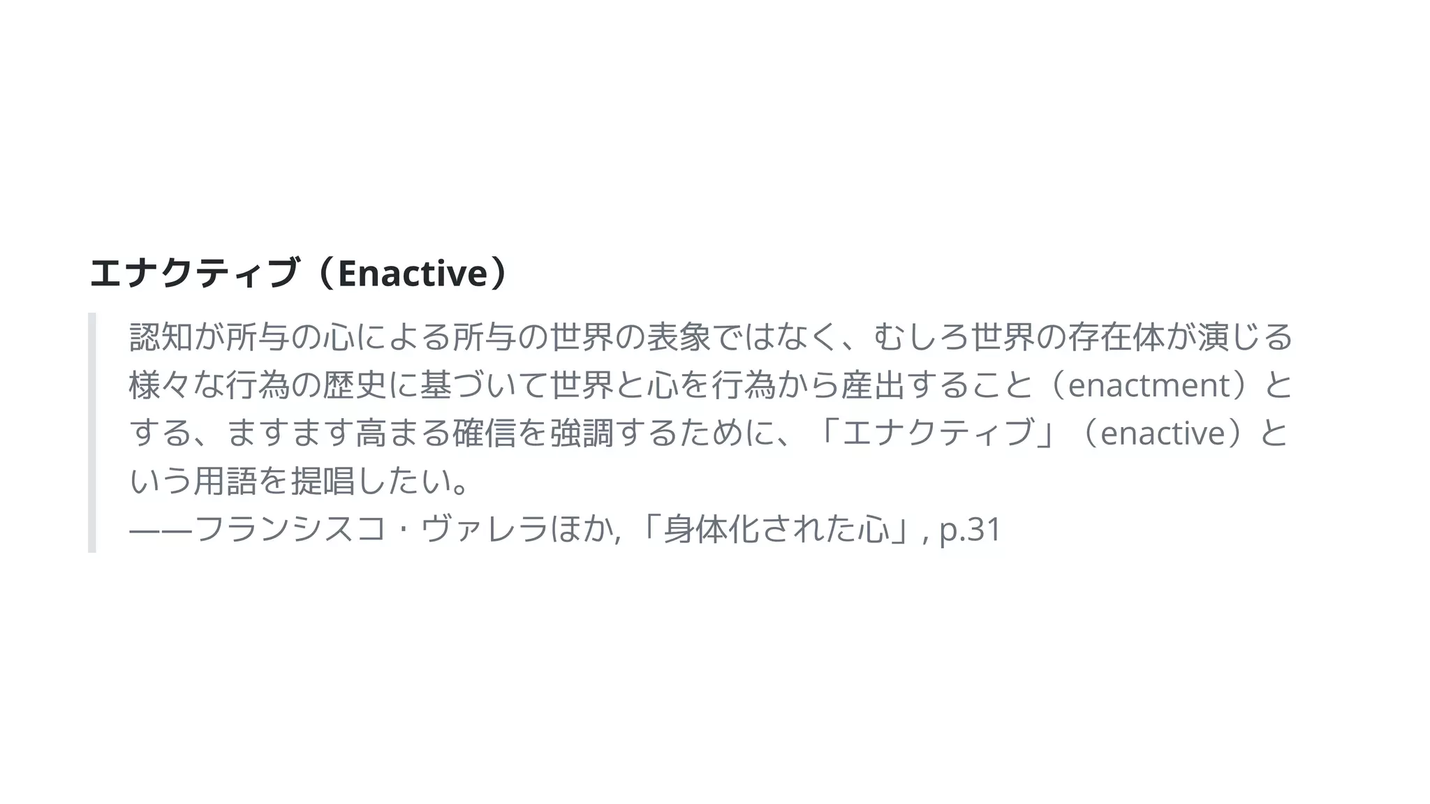 エナクティブ（Enactive）
認知が所与の心による所与の世界の表象ではなく、むしろ世界の存在体が演じる
様々な行為の歴史に基づいて世界と心を行為から産出すること（enactment）と
する、ますます高まる確信を強調するために、「エナクティブ」（enactive）と
いう用語を提唱したい。
――フランシスコ・ヴァレラほか, 「身体化された心」, p.31
 