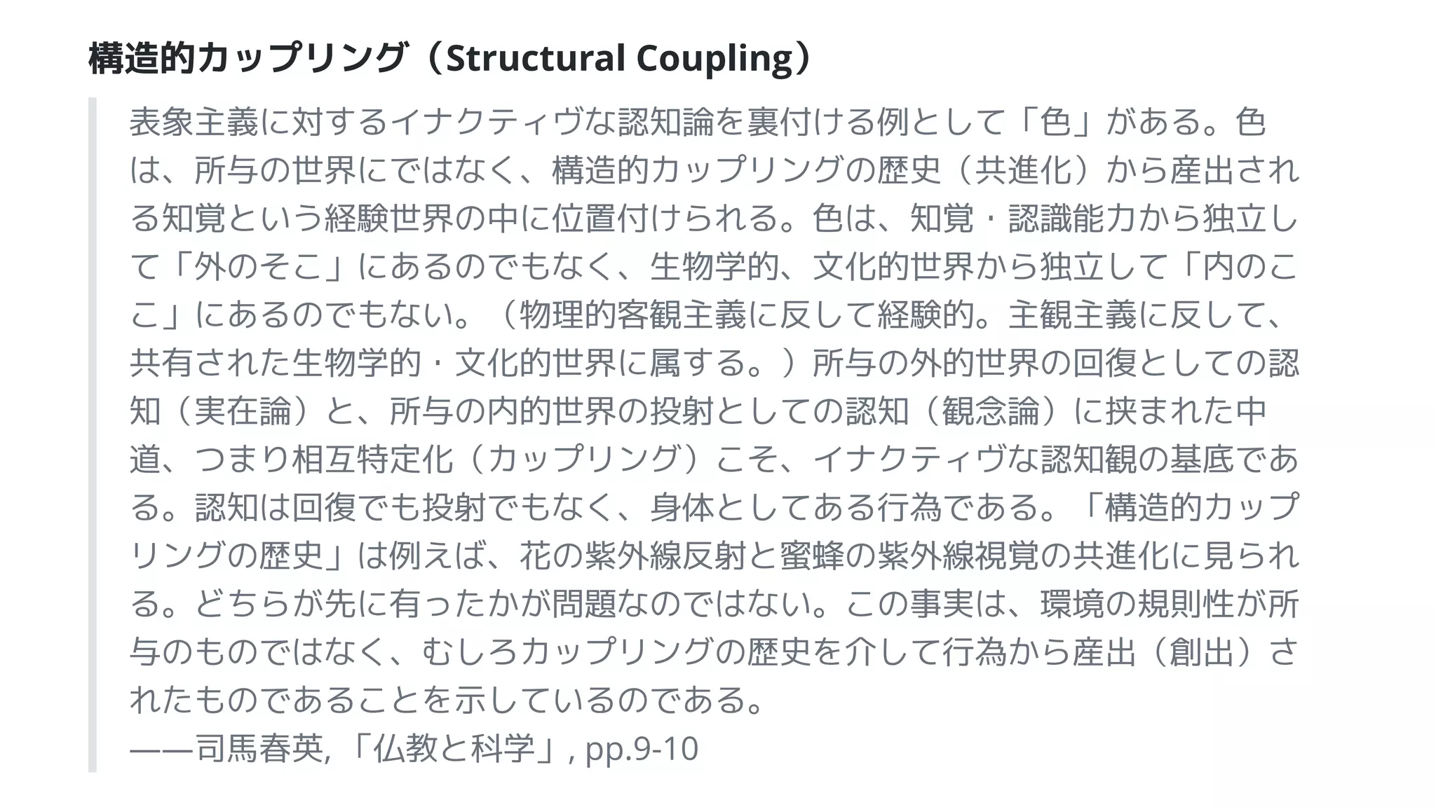 構造的カップリング（Structural Coupling）
表象主義に対するイナクティヴな認知論を裏付ける例として「色」がある。色
は、所与の世界にではなく、構造的カップリングの歴史（共進化）から産出され
る知覚という経験世界の中に位置付けられる。色は、知覚・認識能力から独立し
て「外のそこ」にあるのでもなく、生物学的、文化的世界から独立して「内のこ
こ」にあるのでもない。（物理的客観主義に反して経験的。主観主義に反して、
共有された生物学的・文化的世界に属する。）所与の外的世界の回復としての認
知（実在論）と、所与の内的世界の投射としての認知（観念論）に挟まれた中
道、つまり相互特定化（カップリング）こそ、イナクティヴな認知観の基底であ
る。認知は回復でも投射でもなく、身体としてある行為である。「構造的カップ
リングの歴史」は例えば、花の紫外線反射と蜜蜂の紫外線視覚の共進化に見られ
る。どちらが先に有ったかが問題なのではない。この事実は、環境の規則性が所
与のものではなく、むしろカップリングの歴史を介して行為から産出（創出）さ
れたものであることを示しているのである。
――司馬春英, 「仏教と科学」, pp.9-10
 