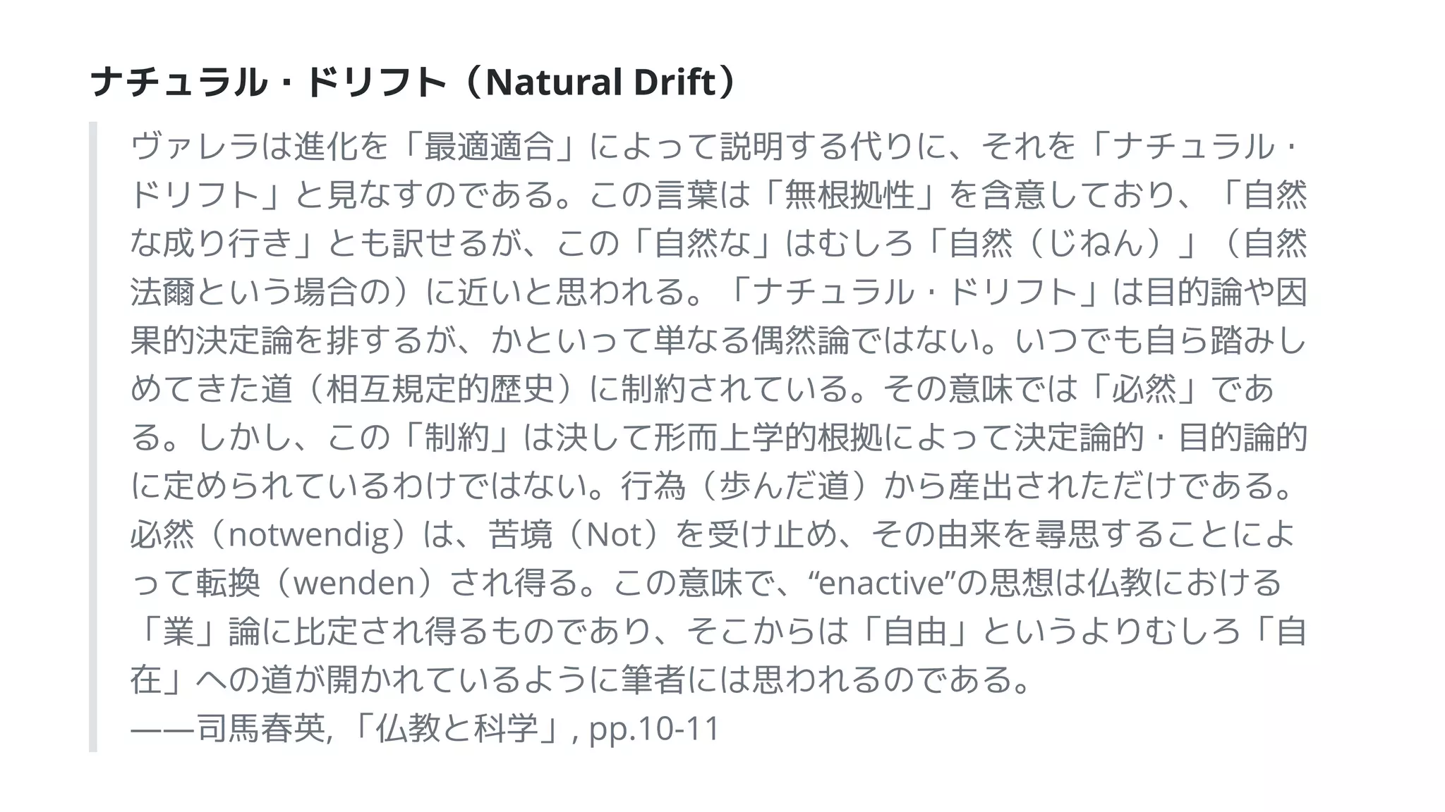 ナチュラル・ドリフト（Natural Drift）
ヴァレラは進化を「最適適合」によって説明する代りに、それを「ナチュラル・
ドリフト」と見なすのである。この言葉は「無根拠性」を含意しており、「自然
な成り行き」とも訳せるが、この「自然な」はむしろ「自然（じねん）」（自然
法爾という場合の）に近いと思われる。「ナチュラル・ドリフト」は目的論や因
果的決定論を排するが、かといって単なる偶然論ではない。いつでも自ら踏みし
めてきた道（相互規定的歴史）に制約されている。その意味では「必然」であ
る。しかし、この「制約」は決して形而上学的根拠によって決定論的・目的論的
に定められているわけではない。行為（歩んだ道）から産出されただけである。
必然（notwendig）は、苦境（Not）を受け止め、その由来を尋思することによ
って転換（wenden）され得る。この意味で、“enactive”の思想は仏教における
「業」論に比定され得るものであり、そこからは「自由」というよりむしろ「自
在」への道が開かれているように筆者には思われるのである。
――司馬春英, 「仏教と科学」, pp.10-11
 