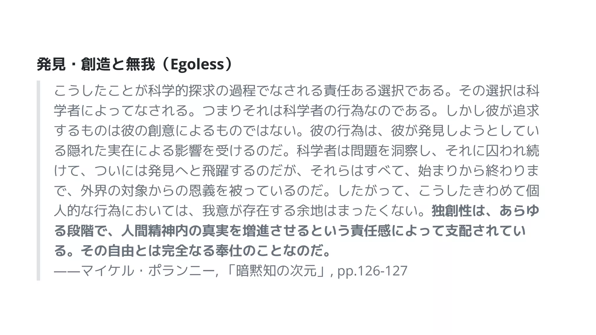 発見・創造と無我（Egoless）
こうしたことが科学的探求の過程でなされる責任ある選択である。その選択は科
学者によってなされる。つまりそれは科学者の行為なのである。しかし彼が追求
するものは彼の創意によるものではない。彼の行為は、彼が発見しようとしてい
る隠れた実在による影響を受けるのだ。科学者は問題を洞察し、それに囚われ続
けて、ついには発見へと飛躍するのだが、それらはすべて、始まりから終わりま
で、外界の対象からの恩義を被っているのだ。したがって、こうしたきわめて個
人的な行為においては、我意が存在する余地はまったくない。独創性は、あらゆ
る段階で、人間精神内の真実を増進させるという責任感によって支配されてい
る。その自由とは完全なる奉仕のことなのだ。
――マイケル・ポランニー, 「暗黙知の次元」, pp.126-127
 
