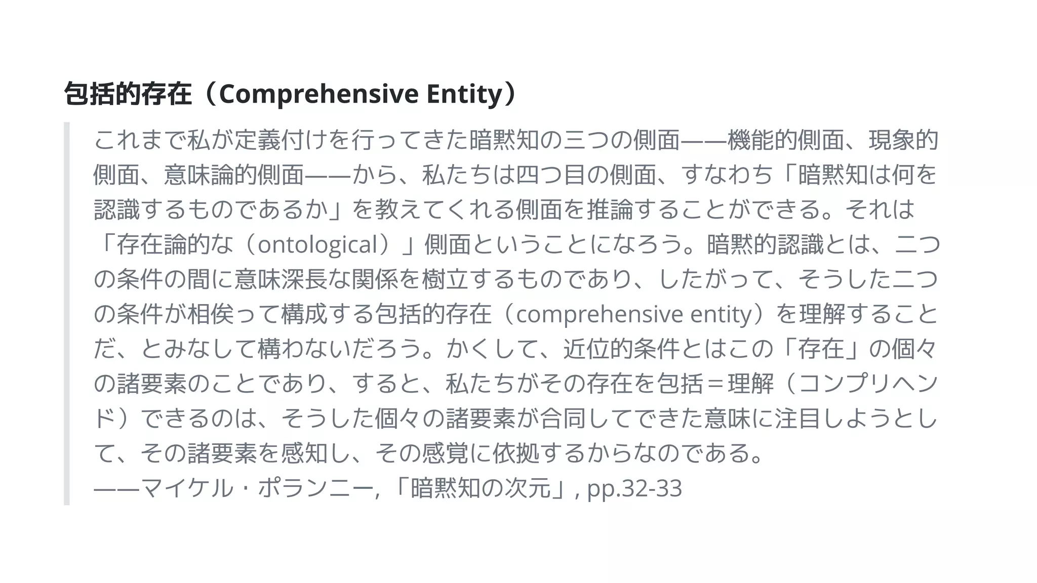 包括的存在（Comprehensive Entity）
これまで私が定義付けを行ってきた暗黙知の三つの側面――機能的側面、現象的
側面、意味論的側面――から、私たちは四つ目の側面、すなわち「暗黙知は何を
認識するものであるか」を教えてくれる側面を推論することができる。それは
「存在論的な（ontological）」側面ということになろう。暗黙的認識とは、二つ
の条件の間に意味深長な関係を樹立するものであり、したがって、そうした二つ
の条件が相俟って構成する包括的存在（comprehensive entity）を理解すること
だ、とみなして構わないだろう。かくして、近位的条件とはこの「存在」の個々
の諸要素のことであり、すると、私たちがその存在を包括＝理解（コンプリヘン
ド）できるのは、そうした個々の諸要素が合同してできた意味に注目しようとし
て、その諸要素を感知し、その感覚に依拠するからなのである。
――マイケル・ポランニー, 「暗黙知の次元」, pp.32-33
 