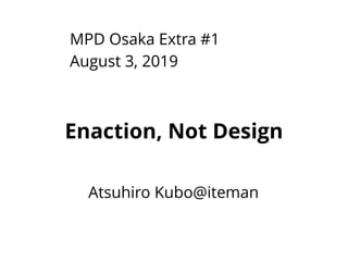 MPD Osaka Extra #1
August 3, 2019
Atsuhiro Kubo@iteman
Enaction, Not Design
 