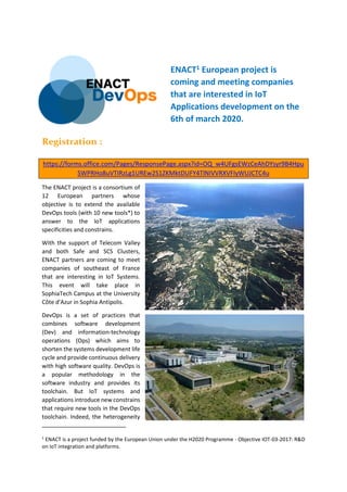 ENACT1 European project is
coming and meeting companies
that are interested in IoT
Applications development on the
6th of march 2020.
Registration :
https://forms.office.com/Pages/ResponsePage.aspx?id=OQ_w4UFgsEWzCeAhDYsyr9B4Hpu
SWPRHo8uVTIRzLg1UREw2S1ZKMktDUFY4TlNIVVRXVFIyWUJCTC4u
The ENACT project is a consortium of
12 European partners whose
objective is to extend the available
DevOps tools (with 10 new tools*) to
answer to the IoT applications
specificities and constrains.
With the support of Telecom Valley
and both Safe and SCS Clusters,
ENACT partners are coming to meet
companies of southeast of France
that are interesting in IoT Systems.
This event will take place in
SophiaTech Campus at the University
Côte d'Azur in Sophia Antipolis.
DevOps is a set of practices that
combines software development
(Dev) and information-technology
operations (Ops) which aims to
shorten the systems development life
cycle and provide continuous delivery
with high software quality. DevOps is
a popular methodology in the
software industry and provides its
toolchain. But IoT systems and
applications introduce new constrains
that require new tools in the DevOps
toolchain. Indeed, the heterogeneity
1
ENACT is a project funded by the European Union under the H2020 Programme - Objective IOT-03-2017: R&D
on IoT integration and platforms.
 