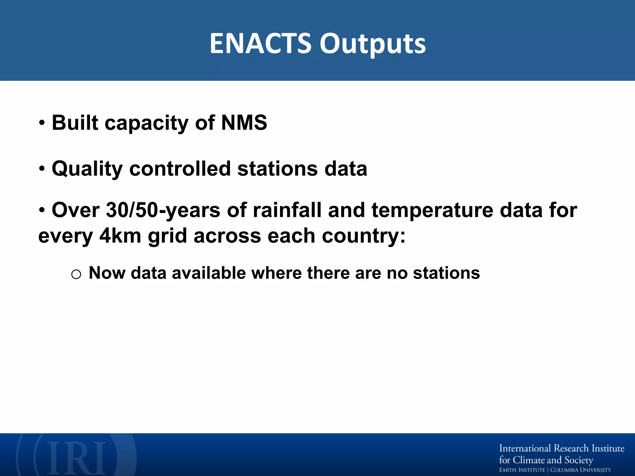 ENACTS	Outputs	
• Built capacity of NMS
• Quality controlled stations data
• Over 30/50-years of rainfall and temperature data for
every 4km grid across each country:
o Now data available where there are no stations
 