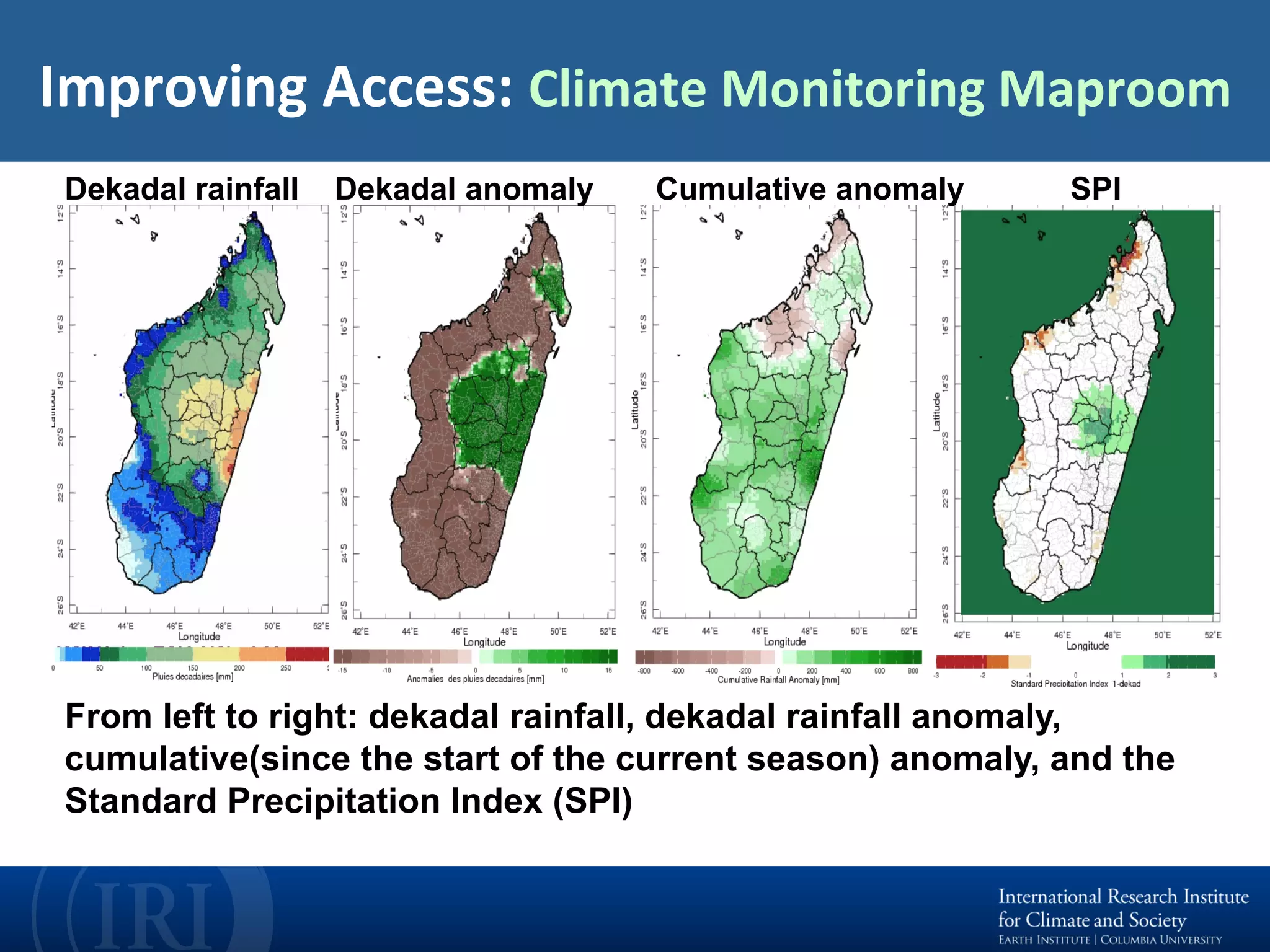 Improving	Access:	Climate	Monitoring	Maproom	
From left to right: dekadal rainfall, dekadal rainfall anomaly,
cumulative(since the start of the current season) anomaly, and the
Standard Precipitation Index (SPI)
Dekadal rainfall Dekadal anomaly Cumulative anomaly SPI
 