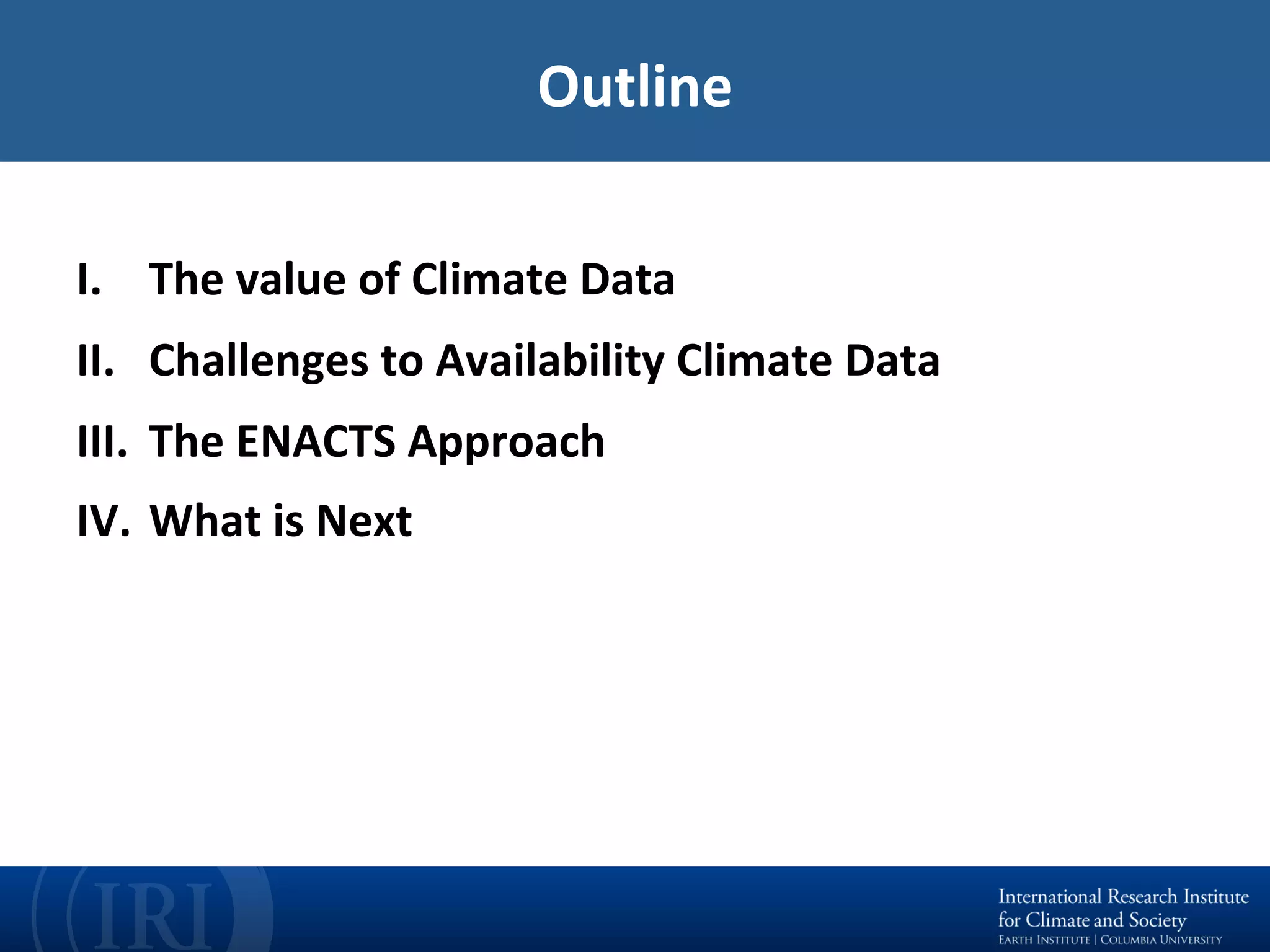 Outline	
	
I.  The	value	of	Climate	Data	
II.  Challenges	to	Availability	Climate	Data	
III.  The	ENACTS	Approach		
IV.  What	is	Next	
 