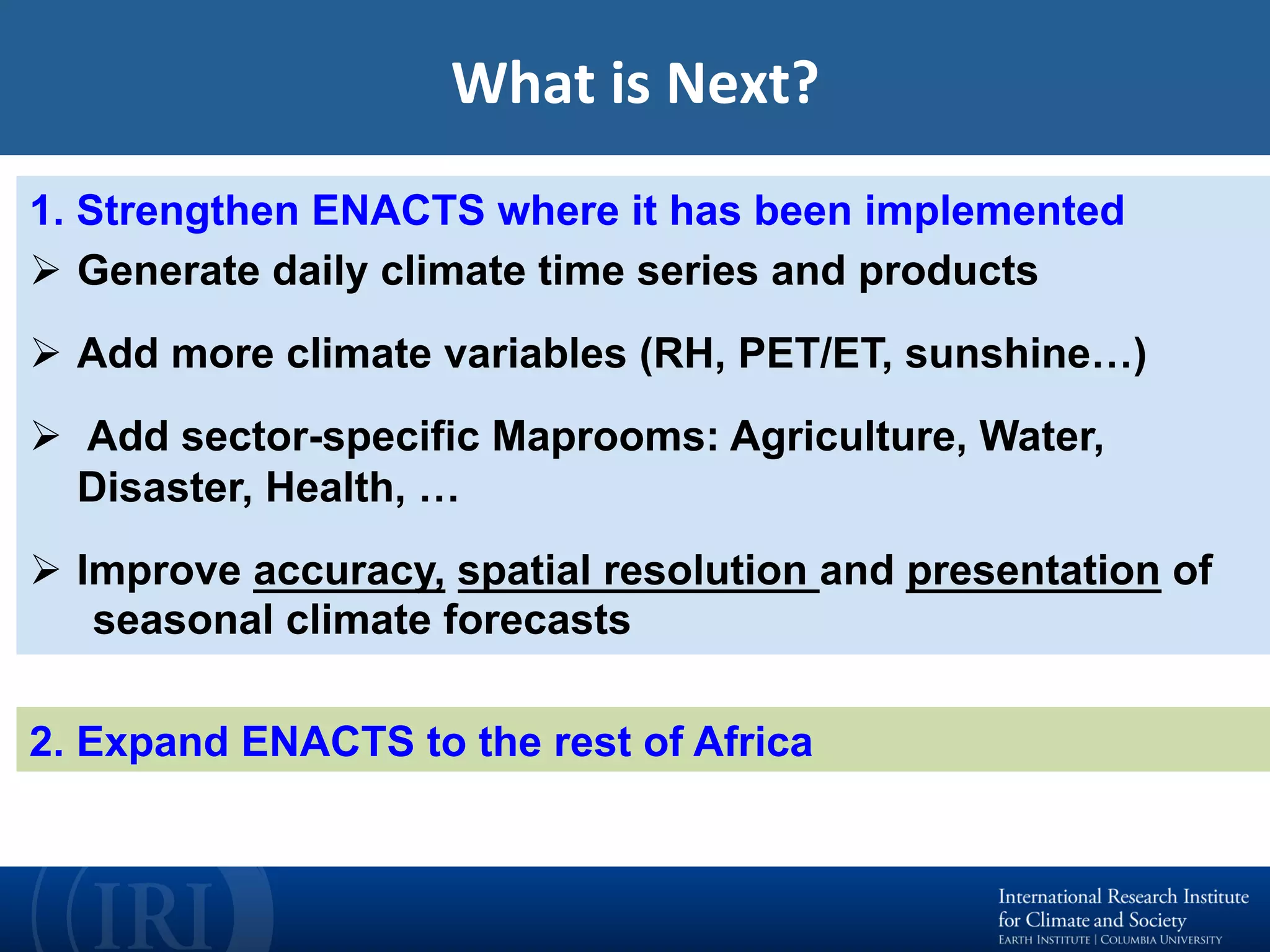 What	is	Next?	
2. Expand ENACTS to the rest of Africa
1. Strengthen ENACTS where it has been implemented
Ø  Generate daily climate time series and products
Ø  Add more climate variables (RH, PET/ET, sunshine…)
Ø  Add sector-specific Maprooms: Agriculture, Water,
Disaster, Health, …
Ø  Improve accuracy, spatial resolution and presentation of
seasonal climate forecasts
 