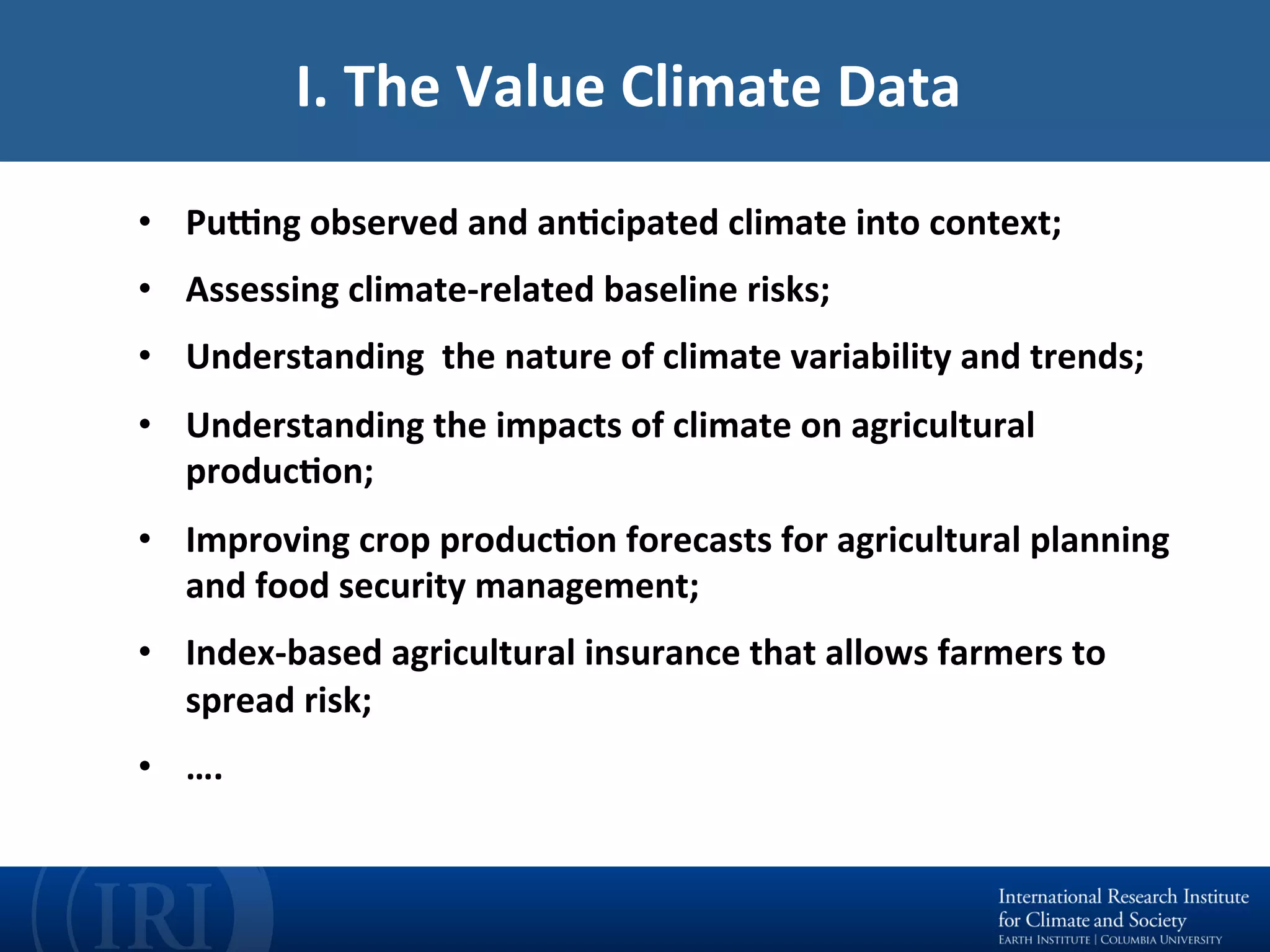 •  PuCng	observed	and	anEcipated	climate	into	context;		
•  Assessing	climate-related	baseline	risks;		
•  Understanding		the	nature	of	climate	variability	and	trends;	
•  Understanding	the	impacts	of	climate	on	agricultural	
producEon;	
•  Improving	crop	producEon	forecasts	for	agricultural	planning	
and	food	security	management;	
•  Index-based	agricultural	insurance	that	allows	farmers	to	
spread	risk;	
•  ….	
I.	The	Value	Climate	Data		
 