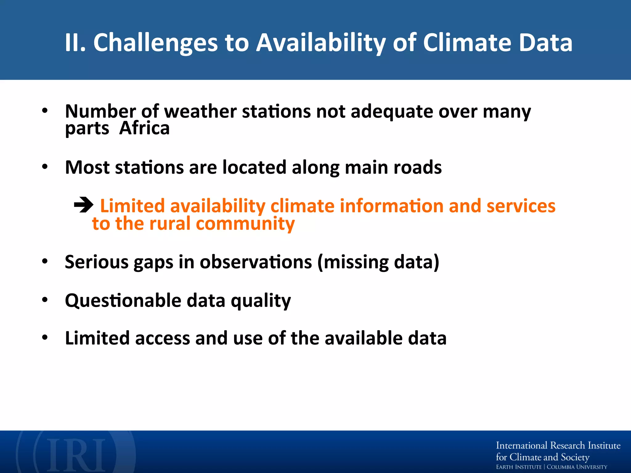 II.	Challenges	to	Availability	of	Climate	Data	
•  Number	of	weather	staEons	not	adequate	over	many	
parts		Africa	
•  Most	staEons	are	located	along	main	roads	
è	Limited	availability	climate	informaEon	and	services	
to	the	rural	community	
•  Serious	gaps	in	observaEons	(missing	data)	
•  QuesEonable	data	quality	
•  Limited	access	and	use	of	the	available	data	
 