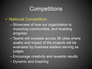 Competitions
• National Competition
– Showcase of how our organization is
impacting communities, and enabling
progress
– Teams will compete across 36 cities where
quality and impact of the projects will be
evaluated by business leaders serving as
judges
– Encourage creativity and rewards results
– Dynamic and Inspiring
 