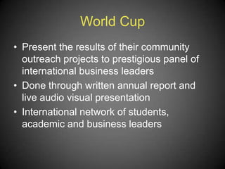 World Cup
• Present the results of their community
outreach projects to prestigious panel of
international business leaders
• Done through written annual report and
live audio visual presentation
• International network of students,
academic and business leaders
 