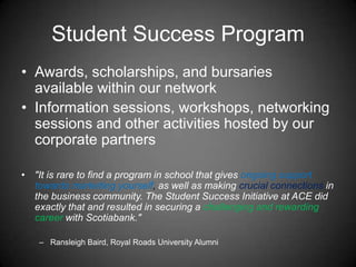 Student Success Program
• Awards, scholarships, and bursaries
available within our network
• Information sessions, workshops, networking
sessions and other activities hosted by our
corporate partners
• "It is rare to find a program in school that gives ongoing support
towards marketing yourself, as well as making crucial connections in
the business community. The Student Success Initiative at ACE did
exactly that and resulted in securing a challenging and rewarding
career with Scotiabank."
– Ransleigh Baird, Royal Roads University Alumni
 