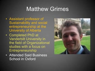 Matthew Grimes
• Assistant professor of
Sustainability and social
entrepreneurship at the
University of Alberta
• Completed PhD at
Vanderbilt University in
the field of Organizational
studies with a focus on
Entrepreneurship
• Attended Said Business
School in Oxford
 