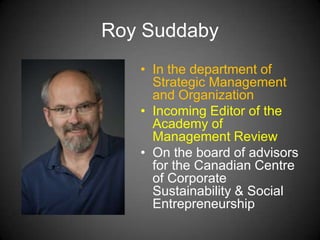 Roy Suddaby
• In the department of
Strategic Management
and Organization
• Incoming Editor of the
Academy of
Management Review
• On the board of advisors
for the Canadian Centre
of Corporate
Sustainability & Social
Entrepreneurship
 