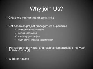 Why join Us?
• Challenge your entrepreneurial skills
• Get hands on project management experience
 Writing business proposals
 Getting sponsorship
 Marketing your project
 much more…limitless opportunities!
• Participate in provincial and national competitions (This year
both in Calgary!)
• A better resume
 