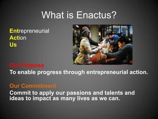 What is Enactus?
Entrepreneurial
Action
Us
Our Purpose
To enable progress through entrepreneurial action.
Our Commitment
Commit to apply our passions and talents and
ideas to impact as many lives as we can.
 