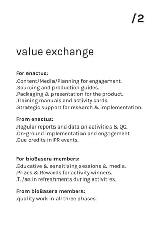 value exchange
/2
.Content/Media/Planning for engagement.
.Sourcing and production guides.
.Packaging & presentation for the product.
.Training manuals and activity cards.
.Strategic support for research & implementation.
For enactus:
.Regular reports and data on activities & QC.
.On-ground implementation and engagement.
.Due credits in PR events.
From enactus:
.Educative & sensitising sessions & media.
.Prizes & Rewards for activity winners.
.T. /as in refreshments during activities.
For bioBasera members:
.quality work in all three phases.
From bioBasera members:
 