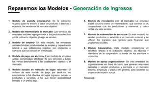 Repasemos los Modelos - Generación de Ingresos
6. Modelo de vinculación con el mercado- La empresa
social funciona como un intermediario, que conecta a los
compradores con los productores y viceversa, y cobra
tarifas por este servicio.
7. Modelo de subvención de servicios- En este modelo, se
venden productos o servicios a un mercado externo y se
utilizan los ingresos que genera para financiar sus
programas sociales.
8. Modelo Cooperativo- Este modelo, proporciona un
beneficio directo a la población objetivo, los clientes y
miembros de la cooperativa, a través de los servicios o
productos.
9. Modelo de apoyo organizacional- Se crea alrededor de
organizaciones sin fines de lucro, que generan empresas
paralelas y venden productos y servicios a un mercado
externo, empresas o público en general, para sostener su
proyecto de impacto social.
Recursos:
Creative Business Model- Acumen Asset
1. Modelo de soporte empresarial- Es la población
objetivo quien le enseña a crear un producto o servicio y
nosotros, los vendemos al mercado objetivo.
2. Modelo de intermediario de mercado- Los servicios de
empresas sociales agregan valor a los productos hechos
por la población objetivo y luego se venden.
3. Modelo de empleo- En este modelo, las empresas
sociales brindan oportunidades de empleo y capacitación
laboral a sus poblaciones objetivo, con productos o
servicios que se venden en el mercado.
4. Modelo de pago por servicio- Este modelo de empresa
social, comercializa alrededor de sus servicios y luego
los vende directamente a las poblaciones objetivo o al
mercado.
5. Modelo basado en mercado de bajos recursos- El
énfasis de este modelo de pago por servicios, es
proporcionar a los clientes de bajos ingresos, acceso a
productos y servicios, a los que tienen accesibilidad
limitada a un precio bajo.
 
