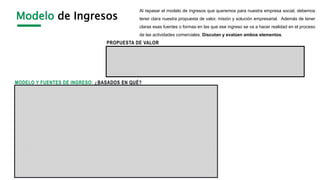 Modelo de Ingresos
Al repasar el modelo de ingresos que queremos para nuestra empresa social, debemos
tener clara nuestra propuesta de valor, misión y solución empresarial. Además de tener
claras esas fuentes o formas en las que ese ingreso se va a hacer realidad en el proceso
de las actividades comerciales. Discutan y evalúen ambos elementos.
PROPUESTA DE VALOR
MODELO Y FUENTES DE INGRESO: ¿BASADOS EN QUÉ?
 