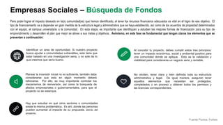 Identificar un área de oportunidad. Si nuestro proyecto
busca ayudar a comunidades vulnerables, este tiene que
estar basado en una investigación seria, y no solo de lo
que creemos que sería bueno.
Para poder lograr el impacto deseado en la(s) comunidad(es) que hemos identificado, el tener los recursos financieros adecuados es vital en el logro de ese objetivo. El
tipo de financiamiento va a depender en gran medida de la estructura legal y administrativa que se haya establecido, así como de los acuerdos de propiedad determinados
con el equipo, el campus universitario o la comunidad. En esta etapa, es importante que identifiquen y estudien las mejores formas de financiación para su tipo de
emprendimiento y desarrollen el plan que mejor se alinee a sus metas y objetivos. Asimismo, en esta fase es fundamental que tengan claros los elementos que se
presentan a continuación:
Al concebir tu proyecto, debes cumplir estos tres principios:
tener un impacto económico, social y ambiental positivo para
una comunidad donde se aplique. Esto es la validación y
viabilidad para considerarse un negocio serio y rentable.
Planear la inversión inicial no es suficiente, también debe
considerarse que esta en algún momento deberá
reforzarse. Por ello, es muy importante controlar los
mecanismos de reinversión, así como la búsqueda de
aliados empresariales o gubernamentales, para que el
proyecto no se estanque.
No olviden, tener clara y bien definida toda su estructura
administrativa y legal. De igual manera, aseguren tener
aquellos elementos que necesitan ser protegidos,
completados o en proceso y obtener todos los permisos y
las licencias correspondientes.
.
Empresas Sociales – Búsqueda de Fondos
Hay que estudiar en qué otros sectores o comunidades
existe la misma problemática. Es ahí, donde las personas
pueden aumentar el impacto de su propuesta, detrás del
proyecto.
Fuente Puntos: Forbes
 