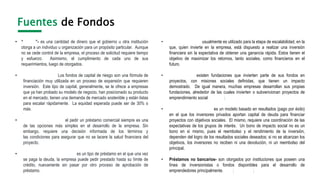 Fuentes de Fondos
• “Grants”- es una cantidad de dinero que el gobierno u otra institución
otorga a un individuo u organización para un propósito particular. Aunque
no se cede control de la empresa, el proceso de solicitud requiere tiempo
y esfuerzo. Asimismo, el cumplimiento de cada uno de sus
requerimientos, luego de otorgados. Ejemplos
• “Venture Capital”- Los fondos de capital de riesgo son una fórmula de
financiación muy utilizada en un proceso de expansión que requieren
inversión. Este tipo de capital, generalmente, se le ofrece a empresas
que ya han probado su modelo de negocio, han posicionado su producto
en el mercado, tienen una demanda de mercado sostenible y están listas
para escalar rápidamente. La equidad esperada puede ser de 30% o
más. Social Venture Capital
• Préstamos bancarios- el pedir un préstamo comercial siempre es una
de las opciones más simples en el desarrollo de la empresa. Sin
embargo, requiere una decisión informada de los términos y
las condiciones para asegurar que no se lacere la salud financiera del
proyecto.
• Líneas de crédito renovable- es un tipo de préstamo en el que una vez
se paga la deuda, la empresa puede pedir prestado hasta su límite de
crédito, nuevamente sin pasar por otro proceso de aprobación de
préstamo.
• “Patient Capital”- usualmente es utilizado para la etapa de escalabilidad, en la
que, quien invierte en la empresa, está dispuesto a realizar una inversión
financiera sin la expectativa de obtener una ganancia rápida. Estos tienen el
objetivo de maximizar los retornos, tanto sociales, como financieros en el
futuro. Rules Top Investors
• Fundaciones- existen fundaciones que invierten parte de sus fondos en
proyectos, con misiones sociales definidas, que tienen un impacto
demostrado. De igual manera, muchas empresas desarrollan sus propias
fundaciones, alrededor de las cuales invierten o subvencionan proyectos de
emprendimiento social. Candid ; Definiciones
• “Social Impact Bonds”- es un modelo basado en resultados (pago por éxito)
en el que los inversores privados aportan capital de deuda para financiar
proyectos con objetivos sociales. El mismo, requiere una coordinación de las
expectativas de los grupos de interés. Un bono de impacto social no es un
bono en sí mismo, pues el reembolso y el rendimiento de la inversión,
dependen del logro de los resultados sociales deseados; si no se alcanzan los
objetivos, los inversores no reciben ni una devolución, ni un reembolso del
principal.
• Préstamos no bancarios- son otorgados por instituciones que poseen una
línea de inversionistas o fondos disponibles para el desarrollo de
emprendedores principalmente. KIVA; Graeemen; USDA
 