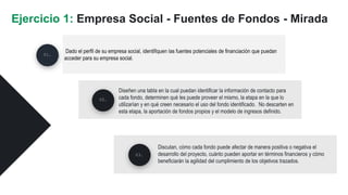 Dado el perfil de su empresa social, identifiquen las fuentes potenciales de financiación que puedan
acceder para su empresa social.
Ejercicio 1: Empresa Social - Fuentes de Fondos - Mirada
Diseñen una tabla en la cual puedan identificar la información de contacto para
cada fondo, determinen qué les puede proveer el mismo, la etapa en la que lo
utilizarían y en qué creen necesario el uso del fondo identificado. No descarten en
esta etapa, la aportación de fondos propios y el modelo de ingresos definido.
02.
03.
01.
Discutan, cómo cada fondo puede afectar de manera positiva o negativa el
desarrollo del proyecto, cuánto pueden aportar en términos financieros y cómo
beneficiarán la agilidad del cumplimiento de los objetivos trazados.
 