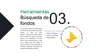 Herramientas
Búsqueda de
fondos
La búsqueda de fondos debe estar apoyada
por una serie de herramientas que permitan
impulsar el logro de estos
objetivos. Prepararse de manera asertiva
para la búsqueda de fondos, les permitirá
potenciar sus posibilidades. Al mismo
tiempo, puede permitirles exponer el valor
de su impacto social para generar el
impacto sostenible. Durante esta etapa, el
desarrollo de materiales audiovisuales y el
pensamiento estratégico es esencial.
Recursos de Trabajo
• Material de Estudios
• Ejercicios de Práctica
• Videos Ejemplos
 