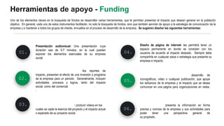Presentación audiovisual- Una presentación cuya
duración sea de 5-7 minutos, en la cual puedan
exponer los elementos esenciales de su empresa
social. Guías
01.
Reportes de Impacto Social- los reportes de
impacto, presentan el efecto de una inversión o programa
de la empresa para un periodo. Generalmente, incluyen
actividades, procesos y logros, tanto del impacto
social, como del comercial. Salesforce-Ejemplo ; Remora
; Earthsuds
02.
Estrategias en redes sociales- desarrollo de
iconográficos, video o cualquier publicación, que apoye
los esfuerzos de la empresa y el impacto que se desea
comunicar en una página para organizaciones en redes.
Estrategias
03. Video con historia de impacto : producir videos en los
cuales se capte la esencia del proyecto y el impacto actual
o esperado de su proyecto social. Andrea's Collection
04.
Herramientas de apoyo - Funding
Uno de los elementos claves en la búsqueda de fondos es desarrollar varias herramientas, que le permitan presentar el impacto que desean generar en la población
objetivo. En general, cada uno de estos instrumentos facilitarán, no solo la búsqueda de fondos, sino que también servirán de apoyo a la estrategia de comunicación de la
empresa y a mantener a todos los grupos de interés, envueltos en el proceso de desarrollo de la empresa. Se sugieren diseñar las siguientes herramientas:
Diseño de página de internet- les permitirá tener un
espacio permanente en donde se conecten con los
usuarios de acuerdo al impacto deseado. Siempre debe
compartirla en cualquier pieza o estrategia que presente su
empresa e impacto. Cotopaxi; This Aves Lives ; Half United.
05.
Hoja informativa- presenta la información en forma
precisa y concisa de la empresa y sus actividades para
poder tener una perspectiva general de
su propósito. Ejemplos
06.
 