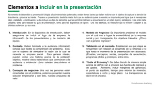 Elementos a incluir en la presentación
4. Modelo de Negocios- Es importante presentar el modelo
con el cual van a lograr la sostenibilidad de la empresa
social y por consiguiente, los objetivos trazados. ¿Cómo
van a generar ingresos?
5. Validación en el mercado- Establezcan en qué etapa se
encuentran con relación al desarrollo de la empresa y lo
que hasta el momento de la presentación han alcanzado.
(Pruebas, conceptos, ventas, campañas de recaudación,
programas pilotos y prototipos, entre otros.
6. “Units of Economy”- Se debe discutir de manera simple
acerca de dónde van a provenir sus fuentes de ingresos y
de gastos. Asimismo, incluir márgenes de ganancias,
el punto de equilibrio, tiempo para retorno de inversión,
expectativas a corto y largo plazo. La transparencia es
clave en el proceso.
1. Introducción- En la diapositiva de introducción, deben
asegurarse de incluir el logo de la empresa, la
información de los presentadores y de contacto del
equipo.
2. Contexto- Deben brindarle a la audiencia información
concisa que facilite la comprensión del problema. Esto,
con el objetivo de demostrar la razón por la cual se
necesita su empresa social. Para generar interés,
pueden contar una historia acerca de la población
objetivo, mostrar datos estadísticos que conmuevan a la
audiencia o evidenciar cómo ustedes descubrieron el
problema.
3. Concepto de negocios- Una vez las personas estén
conectadas con el problema, podemos presentar nuestra
solución empresarial y con esto, nuestra propuesta de
valor.
Al momento de desarrollar su presentación dirigida a los inversionistas potenciales, existen temas claves que deben incluirse con el objetivo de capturar la atención de
la audiencia y provocar su interés. Preparar su presentación, desde la mirada de lo que su audiencia quiere o necesita, es importante para lograr que el mensaje sea
claro y detallado. A continuación, se les incluye una lista de elementos que les permitirán delinear su presentación en un orden lógico y estratégico. Este orden debe
utilizarse, tanto para redactar su guía de presentación, como para las diapositivas de apoyo. Una vez diseñada, es necesario que la revisen y adapten a las
distintas audiencias y a sus usos.
Guía Acumen Academy
 